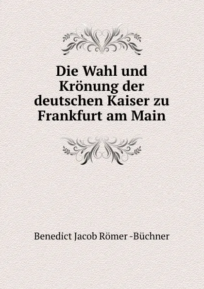 Обложка книги Die Wahl und Kronung der deutschen Kaiser zu Frankfurt am Main, Benedict Jacob Römer Büchner