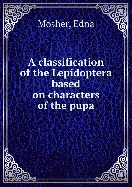 Обложка книги A classification of the Lepidoptera based on characters of the pupa, Edna Mosher