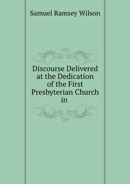 Обложка книги Discourse Delivered at the Dedication of the First Presbyterian Church in ., Samuel Ramsey Wilson