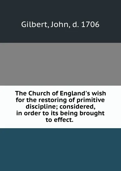 Обложка книги The Church of England.s wish for the restoring of primitive discipline; considered, in order to its being brought to effect., John Gilbert