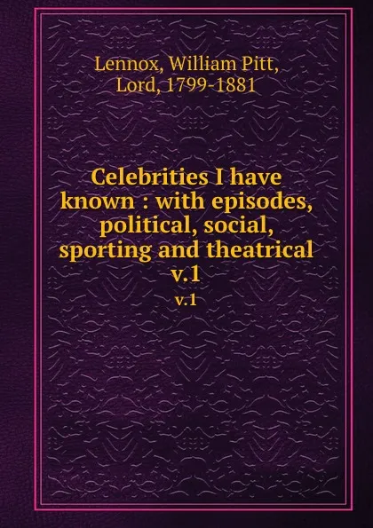 Обложка книги Celebrities I have known : with episodes, political, social, sporting and theatrical. v.1, William Pitt Lennox