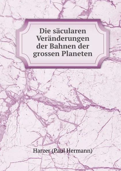 Обложка книги Die sacularen Veranderungen der Bahnen der grossen Planeten, Harzer Paul Hermann