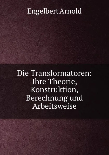 Обложка книги Die Transformatoren: Ihre Theorie, Konstruktion, Berechnung und Arbeitsweise, Engelbert Arnold