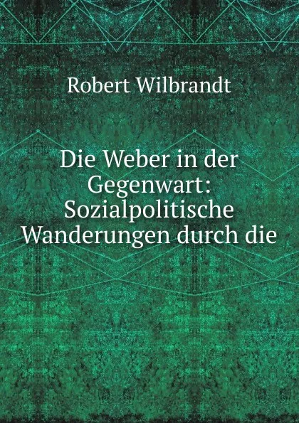 Обложка книги Die Weber in der Gegenwart: Sozialpolitische Wanderungen durch die ., Robert Wilbrandt