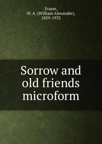 Обложка книги Sorrow and old friends microform, William Alexander Fraser