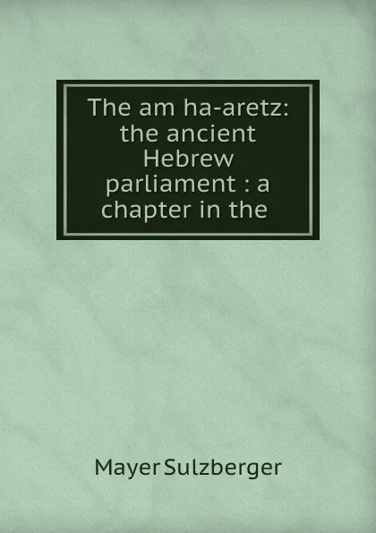 Обложка книги The am ha-aretz: the ancient Hebrew parliament : a chapter in the ., Mayer Sulzberger