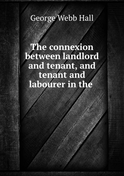 Обложка книги The connexion between landlord and tenant, and tenant and labourer in the ., George Webb Hall