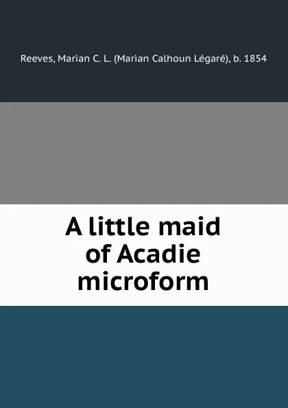 Обложка книги A little maid of Acadie microform, Marian Calhoun Légaré Reeves