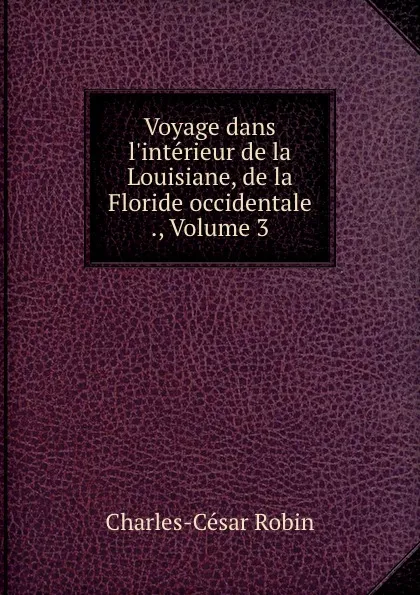 Обложка книги Voyage dans l.interieur de la Louisiane, de la Floride occidentale ., Volume 3, Charles-César Robin