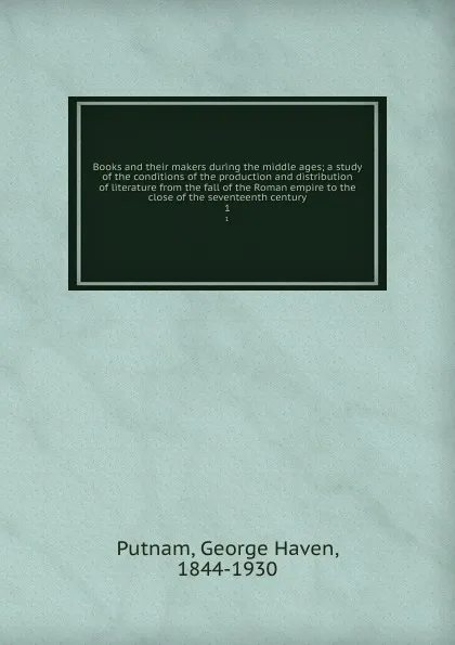 Обложка книги Books and their makers during the middle ages; a study of the conditions of the production and distribution of literature from the fall of the Roman empire to the close of the seventeenth century. 1, George Haven Putnam