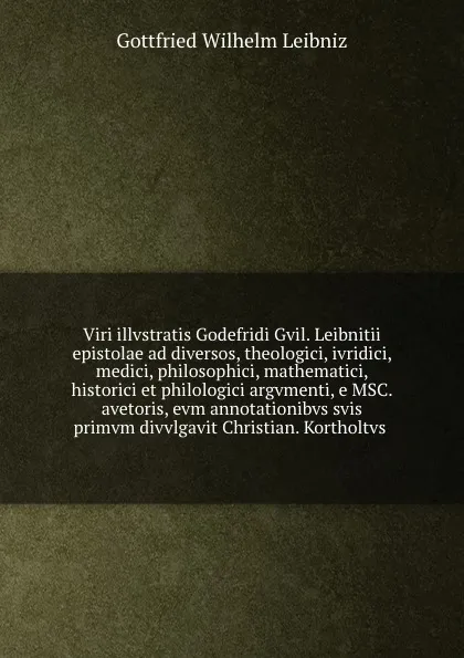 Обложка книги Viri illvstratis Godefridi Gvil. Leibnitii epistolae ad diversos, theologici, ivridici, medici, philosophici, mathematici, historici et philologici argvmenti, e MSC. avetoris, evm annotationibvs svis primvm divvlgavit Christian. Kortholtvs, Готфрид Вильгельм Лейбниц