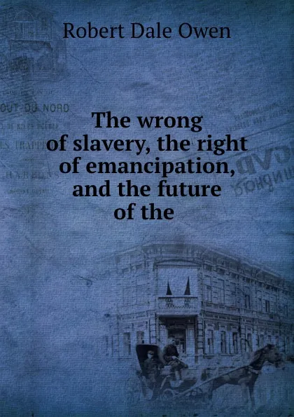 Обложка книги The wrong of slavery, the right of emancipation, and the future of the ., Robert Dale Owen