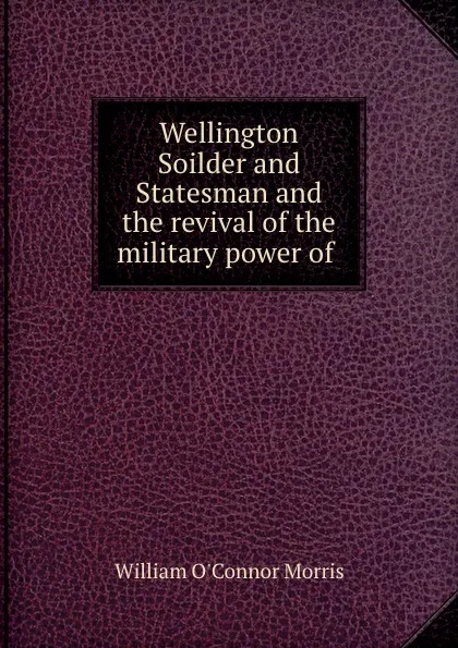 Обложка книги Wellington Soilder and Statesman and the revival of the military power of ., William O'Connor Morris