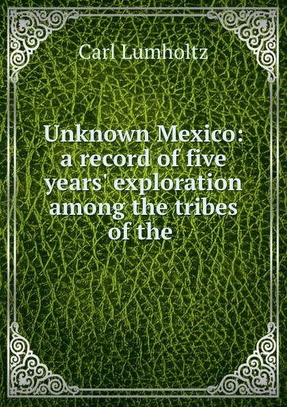 Обложка книги Unknown Mexico: a record of five years. exploration among the tribes of the ., Carl Lumholtz