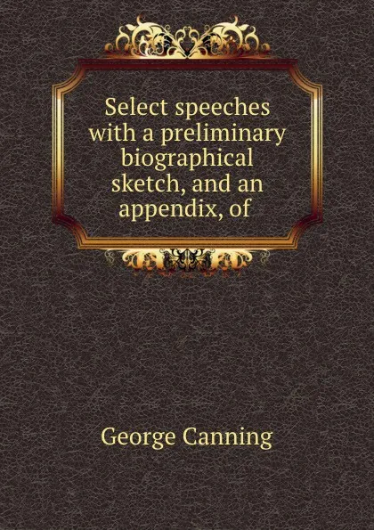 Обложка книги Select speeches with a preliminary biographical sketch, and an appendix, of ., George Canning