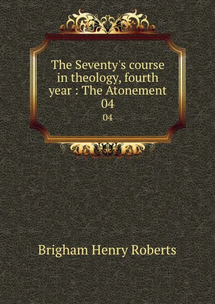 Обложка книги The Seventy.s course in theology, fourth year : The Atonement. 04, B.H. Roberts