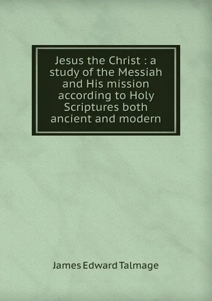 Обложка книги Jesus the Christ : a study of the Messiah and His mission according to Holy Scriptures both ancient and modern, James Edward Talmage