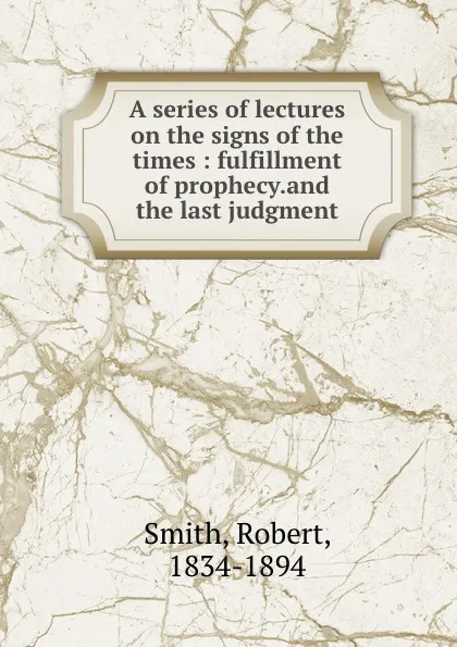 Обложка книги A series of lectures on the signs of the times : fulfillment of prophecy.and the last judgment, Robert Smith