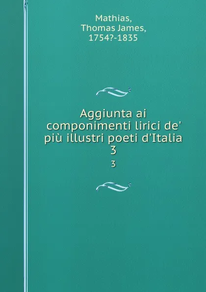 Обложка книги Aggiunta ai componimenti lirici de. piu illustri poeti d.Italia. 3, Thomas James Mathias