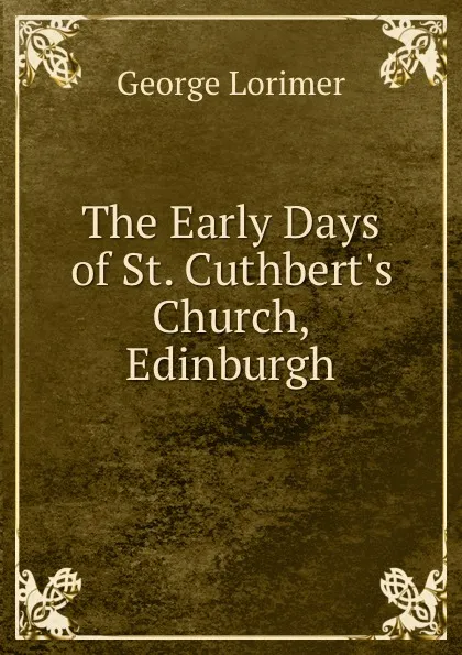 Обложка книги The Early Days of St. Cuthbert.s Church, Edinburgh, George Lorimer