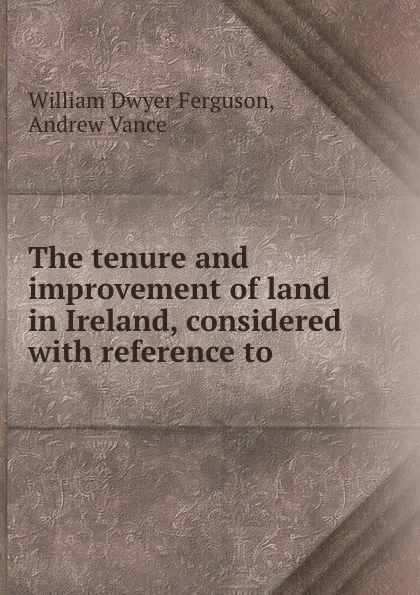 Обложка книги The tenure and improvement of land in Ireland, considered with reference to ., William Dwyer Ferguson