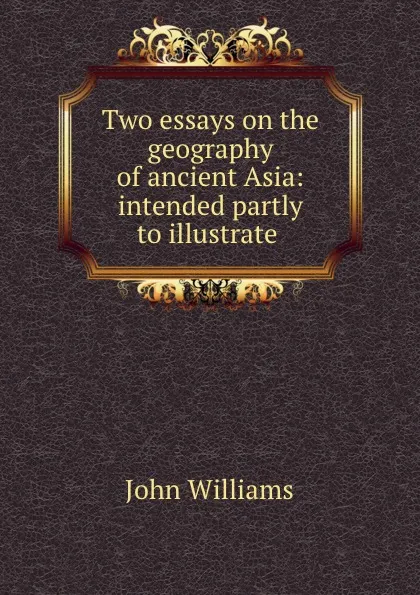 Обложка книги Two essays on the geography of ancient Asia: intended partly to illustrate ., John Williams