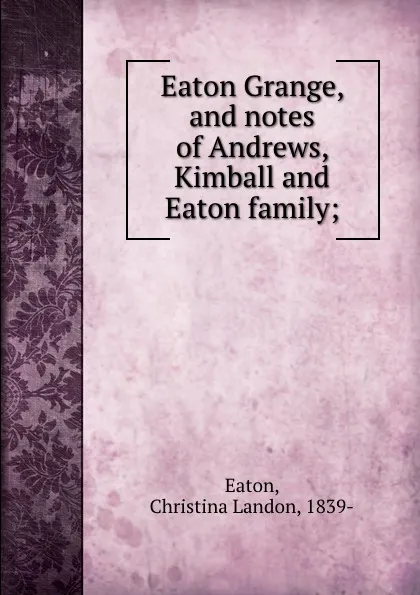 Обложка книги Eaton Grange, and notes of Andrews, Kimball and Eaton family;, Christina Landon Eaton