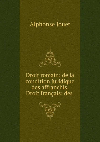 Обложка книги Droit romain: de la condition juridique des affranchis. Droit francais: des ., Alphonse Jouet