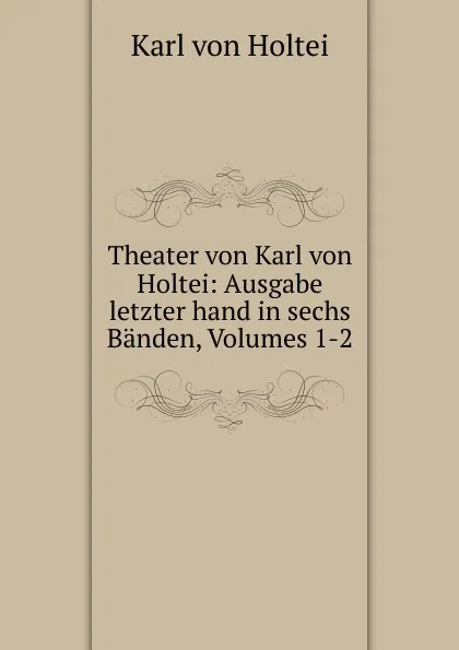 Обложка книги Theater von Karl von Holtei: Ausgabe letzter hand in sechs Banden, Volumes 1-2, Karl von Holtei