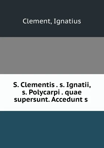 Обложка книги S. Clementis . s. Ignatii, s. Polycarpi . quae supersunt. Accedunt s ., Ignatius Clement