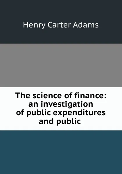 Обложка книги The science of finance: an investigation of public expenditures and public ., Henry Carter Adams