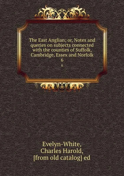 Обложка книги The East Anglian; or, Notes and queries on subjects connected with the counties of Suffolk, Cambridge, Essex and Norfolk. 6, Charles Harold Evelyn-White