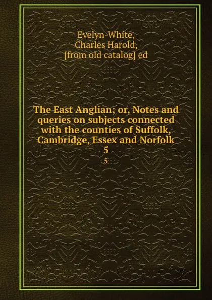 Обложка книги The East Anglian; or, Notes and queries on subjects connected with the counties of Suffolk, Cambridge, Essex and Norfolk. 5, Charles Harold Evelyn-White