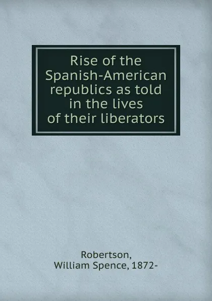 Обложка книги Rise of the Spanish-American republics as told in the lives of their liberators, William Spence Robertson