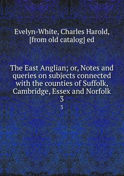 Обложка книги The East Anglian; or, Notes and queries on subjects connected with the counties of Suffolk, Cambridge, Essex and Norfolk. 3, Charles Harold Evelyn-White