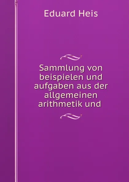 Обложка книги Sammlung von beispielen und aufgaben aus der allgemeinen arithmetik und ., Eduard Heis