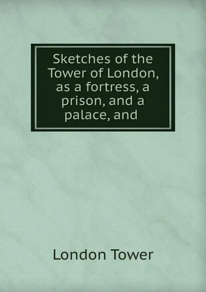 Обложка книги Sketches of the Tower of London, as a fortress, a prison, and a palace, and ., London Tower