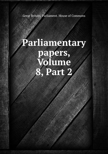 Обложка книги Parliamentary papers, Volume 8,.Part 2, Great Britain. Parliament. House of Commons