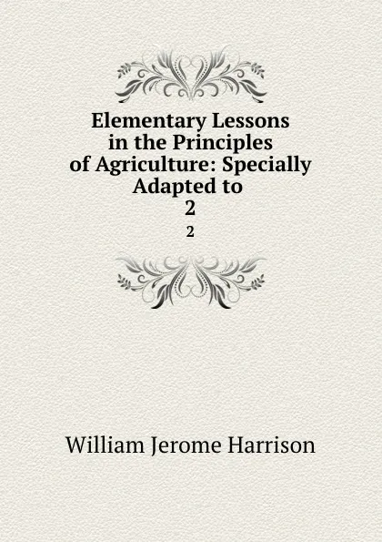 Обложка книги Elementary Lessons in the Principles of Agriculture: Specially Adapted to . 2, William Jerome Harrison