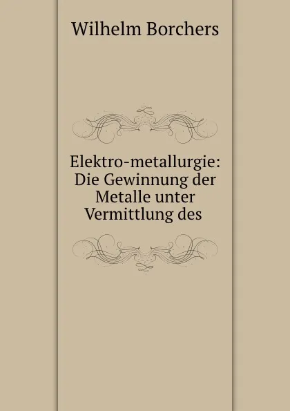 Обложка книги Elektro-metallurgie: Die Gewinnung der Metalle unter Vermittlung des ., Wilhelm Borchers