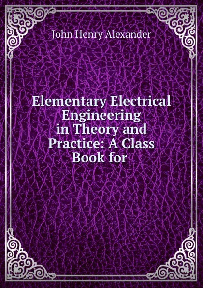 Обложка книги Elementary Electrical Engineering in Theory and Practice: A Class Book for ., John Henry Alexander