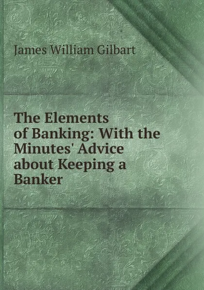 Обложка книги The Elements of Banking: With the Minutes. Advice about Keeping a Banker, James William Gilbart