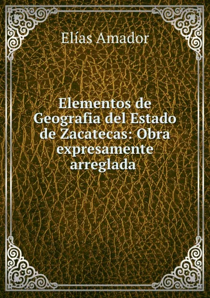 Обложка книги Elementos de Geografia del Estado de Zacatecas: Obra expresamente arreglada ., Elías Amador