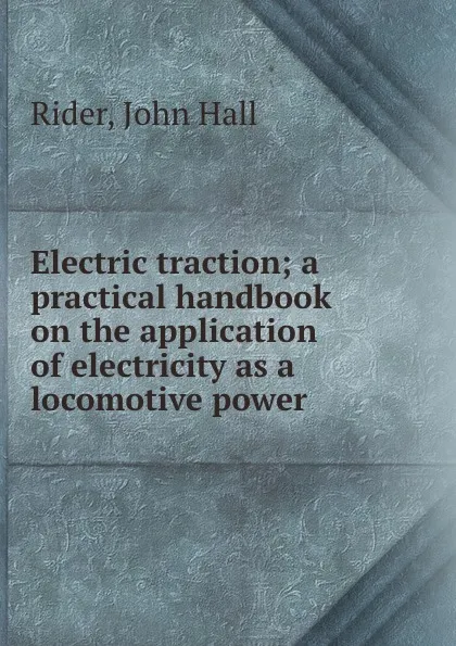 Обложка книги Electric traction; a practical handbook on the application of electricity as a locomotive power, John Hall Rider