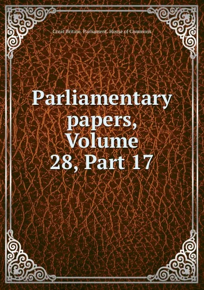 Обложка книги Parliamentary papers, Volume 28,.Part 17, Great Britain. Parliament. House of Commons