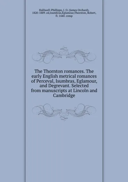 Обложка книги The Thornton romances. The early English metrical romances of Perceval, Isumbras, Eglamour, and Degrevant. Selected from manuscripts at Lincoln and Cambridge, James Orchard Halliwell-Phillipps