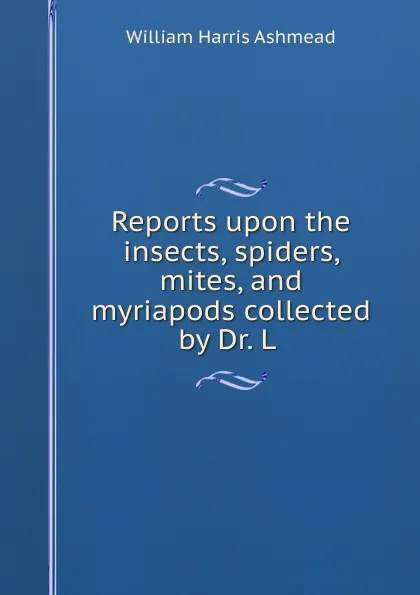 Обложка книги Reports upon the insects, spiders, mites, and myriapods collected by Dr. L ., William Harris Ashmead