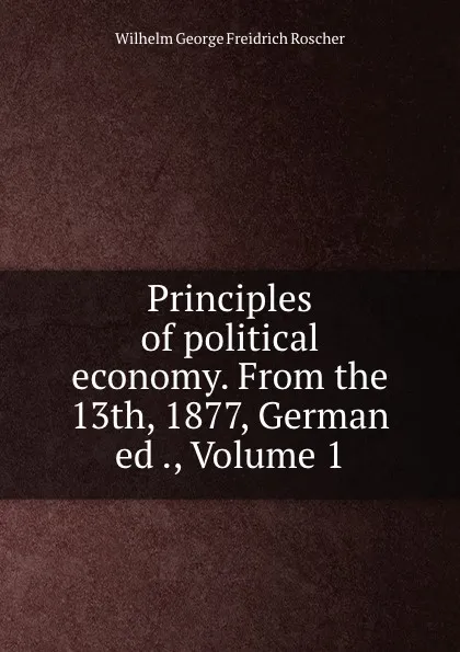 Обложка книги Principles of political economy. From the 13th, 1877, German ed ., Volume 1, Wilhelm George Freidrich Roscher