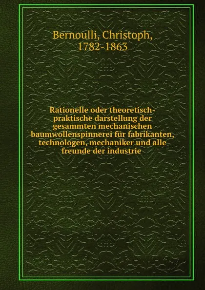 Обложка книги Rationelle oder theoretisch-praktische darstellung der gesammten mechanischen baumwollenspinnerei fur fabrikanten, technologen, mechaniker und alle freunde der industrie, Christoph Bernoulli