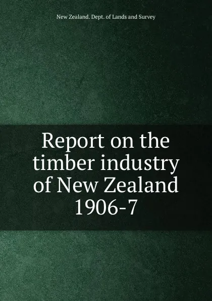 Обложка книги Report on the timber industry of New Zealand 1906-7, New Zealand. Dept. of Lands and Survey